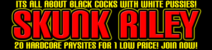 The Most Hardcore Interracial GangBang Paysite On The Net!! Gigs Of High Quality Interracial Gang Bang Videos To Download! 20 HARDCORE PAYSITES FOR 1 LOW PRICE! JOIN NOW!!! Big Dick, Black Male, Hung, Huge Penis, Ghetto Fuckin, The hardcore adventures of skunk riley! join now into no. 1interracial site!